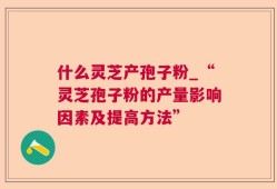 什么灵芝产孢子粉_“灵芝孢子粉的产量影响因素及提高方法”