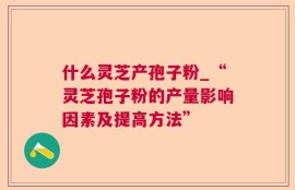什么灵芝产孢子粉_“灵芝孢子粉的产量影响因素及提高方法”