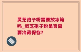 灵芝孢子粉需要放冰箱吗_灵芝孢子粉是否需要冷藏保存？