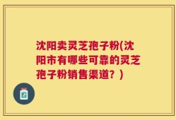 沈阳卖灵芝孢子粉(沈阳市有哪些可靠的灵芝孢子粉销售渠道？)
