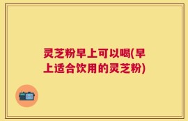 灵芝粉早上可以喝(早上适合饮用的灵芝粉)