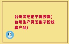 台州灵芝孢子粉胶囊(台州生产灵芝孢子粉胶囊产品)