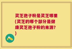 灵芝孢子粉是灵芝哪里(灵芝的哪个部分是健康灵芝孢子粉的来源？)