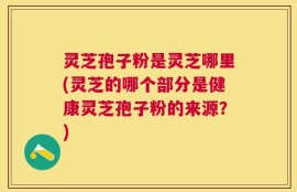 灵芝孢子粉是灵芝哪里(灵芝的哪个部分是健康灵芝孢子粉的来源？)