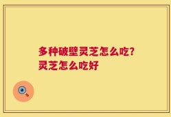 多种破壁灵芝怎么吃？灵芝怎么吃好
