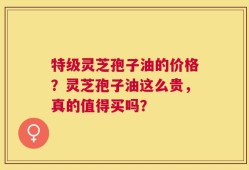 特级灵芝孢子油的价格？灵芝孢子油这么贵，真的值得买吗？