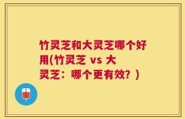 竹灵芝和大灵芝哪个好用(竹灵芝 vs 大灵芝：哪个更有效？)