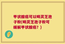 甲状腺癌可以喝灵芝孢子粉(喝灵芝孢子粉可缓解甲状腺癌？)