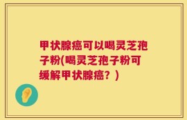 甲状腺癌可以喝灵芝孢子粉(喝灵芝孢子粉可缓解甲状腺癌？)