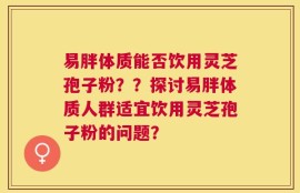易胖体质能否饮用灵芝孢子粉？？探讨易胖体质人群适宜饮用灵芝孢子粉的问题？