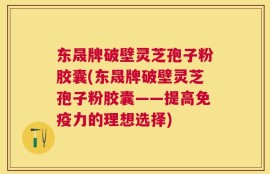 东晟牌破壁灵芝孢子粉胶囊(东晟牌破壁灵芝孢子粉胶囊——提高免疫力的理想选择)