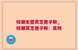 权健无壁灵芝孢子粉_权健灵芝孢子粉：高效