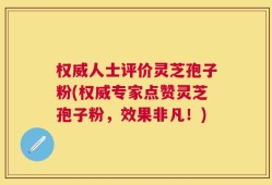 权威人士评价灵芝孢子粉(权威专家点赞灵芝孢子粉，效果非凡！)
