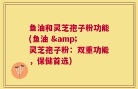 鱼油和灵芝孢子粉功能(鱼油 & 灵芝孢子粉：双重功能，保健首选)