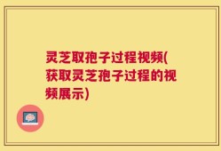 灵芝取孢子过程视频(获取灵芝孢子过程的视频展示)