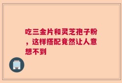 吃三金片和灵芝孢子粉，这样搭配竟然让人意想不到