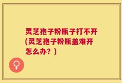 灵芝孢子粉瓶子打不开(灵芝孢子粉瓶盖难开怎么办？)