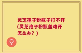 灵芝孢子粉瓶子打不开(灵芝孢子粉瓶盖难开怎么办？)