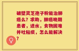 破壁灵芝孢子粉能治肺癌么？求助，肺癌晚期患者，进水，食物困难并吐粘痰，怎么能解决？