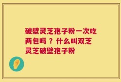 破壁灵芝孢子粉一次吃两包吗 ？什么叫双芝灵芝破壁孢子粉
