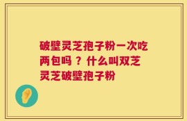 破壁灵芝孢子粉一次吃两包吗 ？什么叫双芝灵芝破壁孢子粉