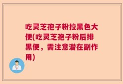 吃灵芝孢子粉拉黑色大便(吃灵芝孢子粉后排黑便，需注意潜在副作用)