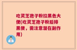 吃灵芝孢子粉拉黑色大便(吃灵芝孢子粉后排黑便，需注意潜在副作用)