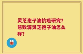 灵芝孢子油抗癌研究？慧致源灵芝孢子油怎么样？