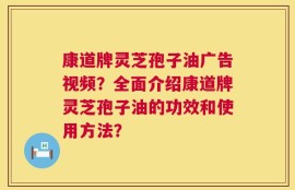 康道牌灵芝孢子油广告视频？全面介绍康道牌灵芝孢子油的功效和使用方法？