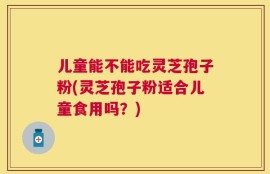 儿童能不能吃灵芝孢子粉(灵芝孢子粉适合儿童食用吗？)