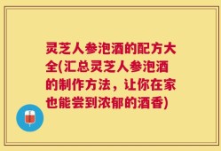 灵芝人参泡酒的配方大全(汇总灵芝人参泡酒的制作方法，让你在家也能尝到浓郁的酒香)