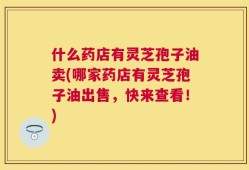 什么药店有灵芝孢子油卖(哪家药店有灵芝孢子油出售，快来查看！)