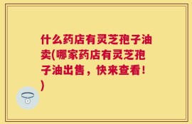 什么药店有灵芝孢子油卖(哪家药店有灵芝孢子油出售，快来查看！)