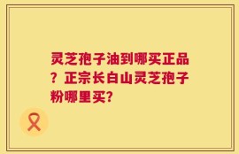 灵芝孢子油到哪买正品？正宗长白山灵芝孢子粉哪里买？