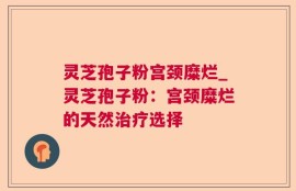 灵芝孢子粉宫颈糜烂_灵芝孢子粉：宫颈糜烂的天然治疗选择