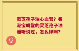 灵芝孢子油心血管？香港宝明堂的灵芝孢子油谁听说过，怎么样啊？