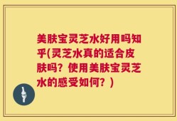 美肤宝灵芝水好用吗知乎(灵芝水真的适合皮肤吗？使用美肤宝灵芝水的感受如何？)