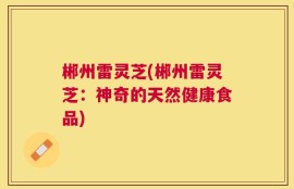 郴州雷灵芝(郴州雷灵芝：神奇的天然健康食品)
