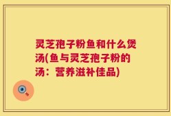 灵芝孢子粉鱼和什么煲汤(鱼与灵芝孢子粉的汤：营养滋补佳品)