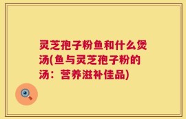 灵芝孢子粉鱼和什么煲汤(鱼与灵芝孢子粉的汤：营养滋补佳品)