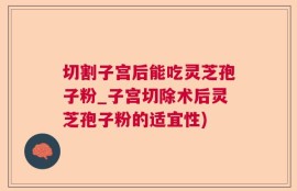 切割子宫后能吃灵芝孢子粉_子宫切除术后灵芝孢子粉的适宜性)