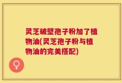 灵芝破壁孢子粉加了植物油(灵芝孢子粉与植物油的完美搭配)