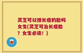 灵芝可以擦长痘的脸吗女生(灵芝可治长痘脸？女生必读！)