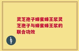 灵芝孢子蜂蜜蜂王浆灵芝孢子与蜂蜜蜂王浆的联合功效