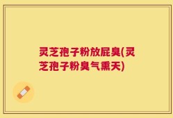 灵芝孢子粉放屁臭(灵芝孢子粉臭气熏天)