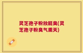 灵芝孢子粉放屁臭(灵芝孢子粉臭气熏天)