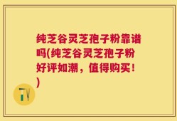 纯芝谷灵芝孢子粉靠谱吗(纯芝谷灵芝孢子粉好评如潮，值得购买！)