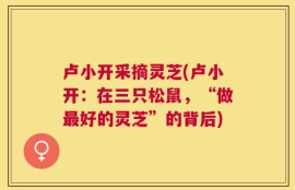卢小开采摘灵芝(卢小开：在三只松鼠，“做最好的灵芝”的背后)