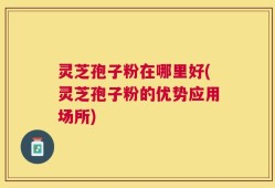 灵芝孢子粉在哪里好(灵芝孢子粉的优势应用场所)