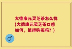大德康元灵芝茶怎么样(大德康元灵芝茶口感如何，值得购买吗？)